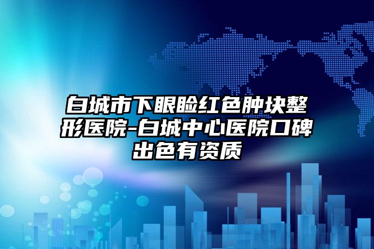 白城市下眼瞼紅色腫塊整形醫(yī)院-白城中心醫(yī)院口碑出色有資質(zhì)