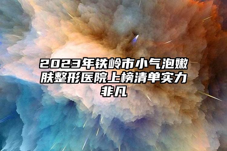 2023年鐵嶺市小氣泡嫩膚整形醫(yī)院上榜清單實(shí)力非凡