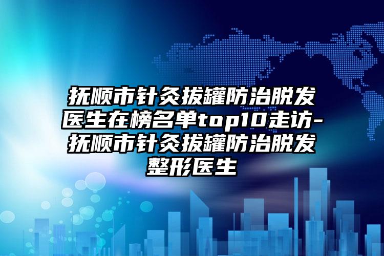 撫順市針灸拔罐防治脫發(fā)醫(yī)生在榜名單top10走訪-撫順市針灸拔罐防治脫發(fā)整形醫(yī)生