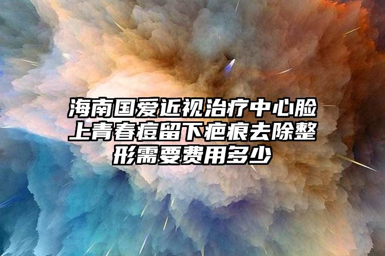 海南國愛近視治療中心臉上青春痘留下疤痕去除整形需要費用多少