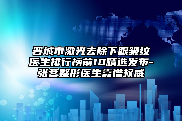 晉城市激光去除下眼皺紋醫(yī)生排行榜前10精選發(fā)布-張蓉整形醫(yī)生靠譜權(quán)威