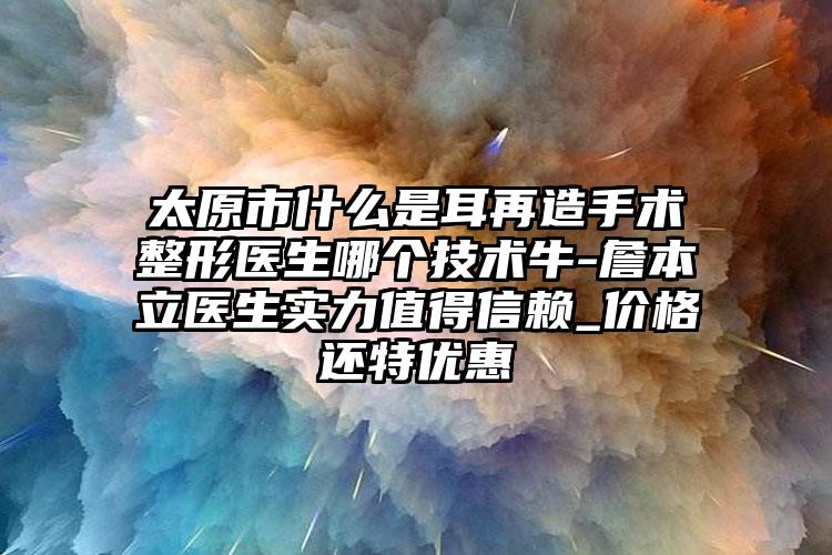 太原市什么是耳再造手術整形醫(yī)生哪個技術牛-詹本立醫(yī)生實力值得信賴_價格還特優(yōu)惠