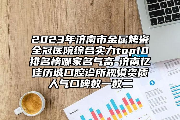 2023年濟南市金屬烤瓷全冠醫(yī)院綜合實力top10排名榜哪家名氣高-濟南億佳歷城口腔診所規(guī)模資質(zhì)人氣口碑數(shù)一數(shù)二