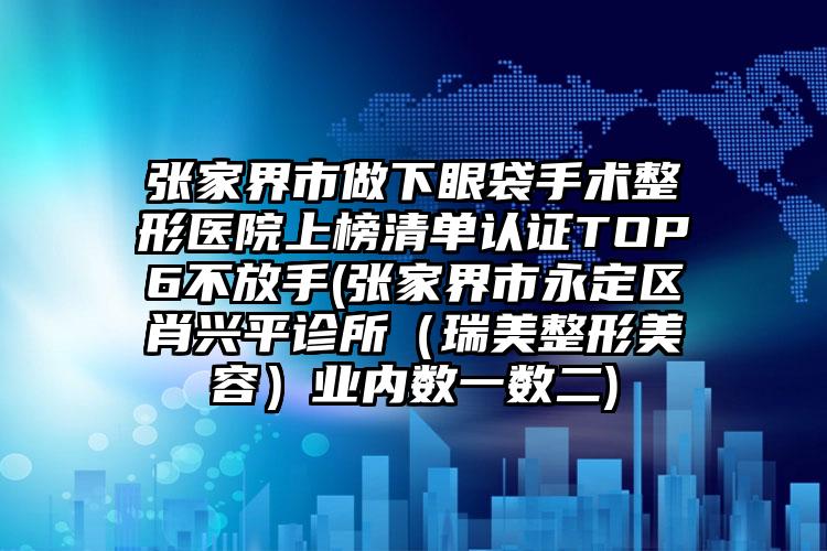 張家界市做下眼袋手術(shù)整形醫(yī)院上榜清單認(rèn)證TOP6不放手(張家界市永定區(qū)肖興平診所（瑞美整形美容）業(yè)內(nèi)數(shù)一數(shù)二)