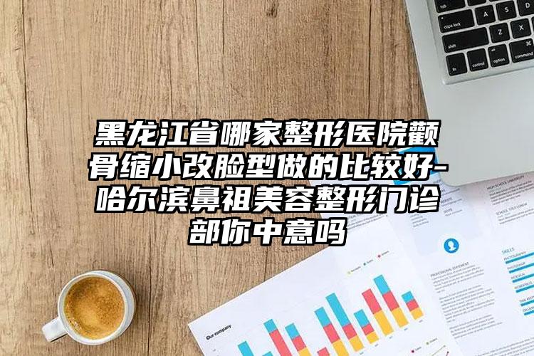 黑龍江省哪家整形醫(yī)院顴骨縮小改臉型做的比較好-哈爾濱鼻祖美容整形門診部你中意嗎