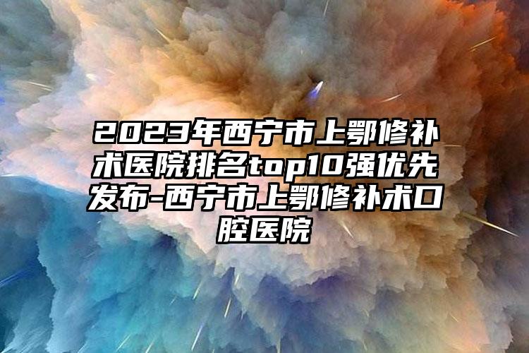 2023年西寧市上鄂修補(bǔ)術(shù)醫(yī)院排名top10強(qiáng)優(yōu)先發(fā)布-西寧市上鄂修補(bǔ)術(shù)口腔醫(yī)院