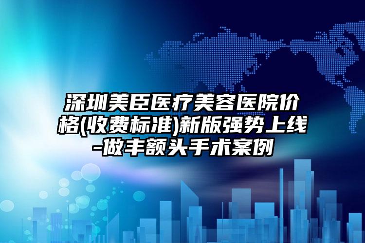 深圳美臣醫(yī)療美容醫(yī)院價格(收費標準)新版強勢上線-做豐額頭手術案例