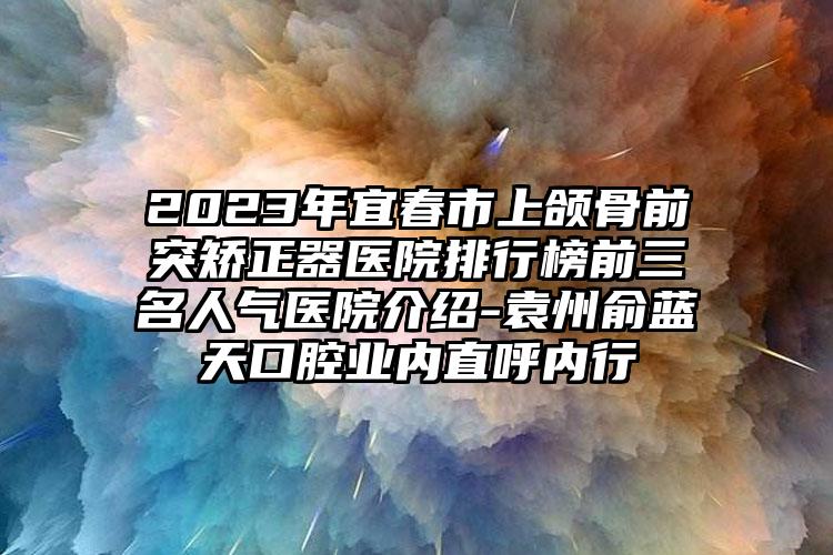 2023年宜春市上頜骨前突矯正器醫(yī)院排行榜前三名人氣醫(yī)院介紹-袁州俞藍(lán)天口腔業(yè)內(nèi)直呼內(nèi)行