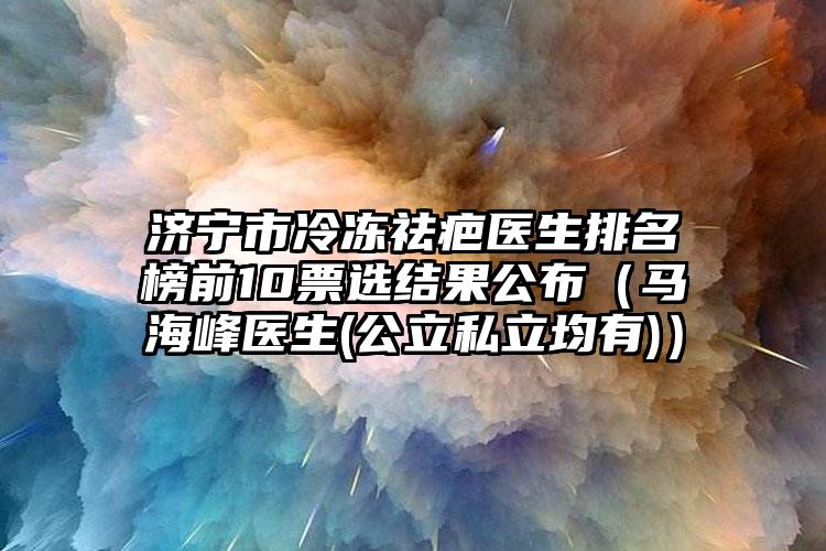 濟(jì)寧市冷凍祛疤醫(yī)生排名榜前10票選結(jié)果公布（馬海峰醫(yī)生(公立私立均有)）