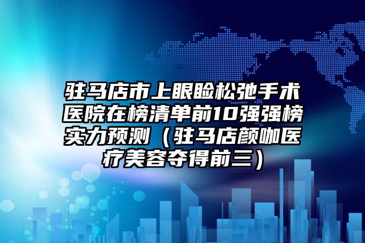 駐馬店市上眼瞼松弛手術醫(yī)院在榜清單前10強強榜實力預測（駐馬店顏咖醫(yī)療美容奪得前三）