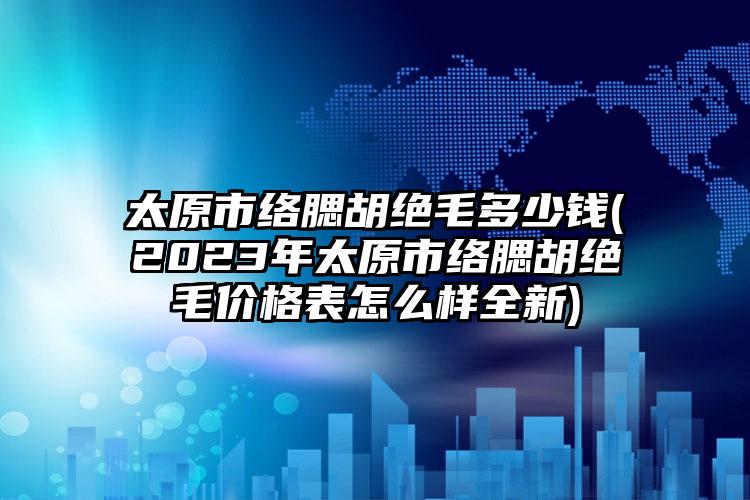 太原市絡(luò)腮胡絕毛多少錢(2023年太原市絡(luò)腮胡絕毛價(jià)格表怎么樣全新)