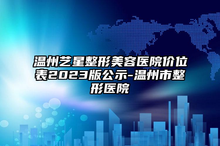 溫州藝星整形美容醫(yī)院價(jià)位表2023版公示-溫州市整形醫(yī)院