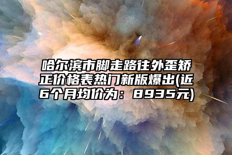 哈爾濱市腳走路往外歪矯正價格表熱門新版爆出(近6個月均價為：8935元)