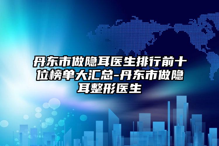 丹東市做隱耳醫(yī)生排行前十位榜單大匯總-丹東市做隱耳整形醫(yī)生