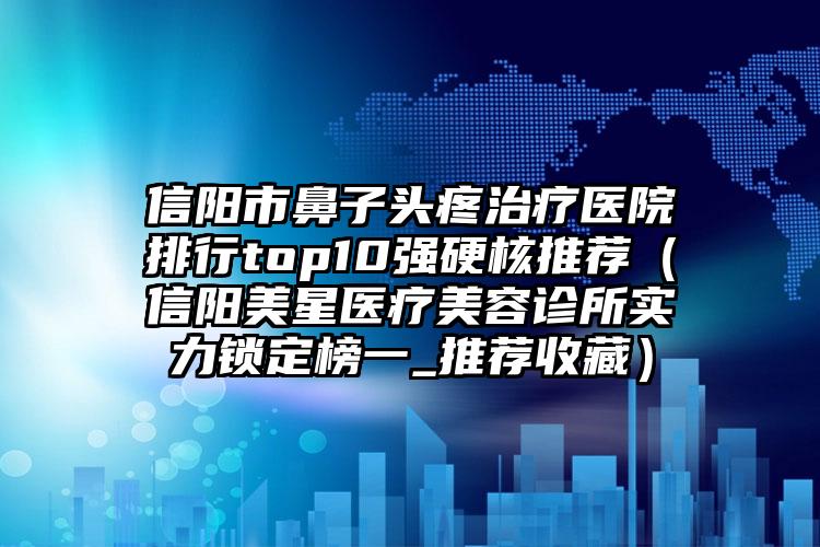 信陽市鼻子頭疼治療醫(yī)院排行top10強硬核推薦（信陽美星醫(yī)療美容診所實力鎖定榜一_推薦收藏）