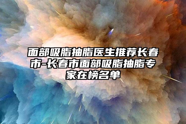 面部吸脂抽脂醫(yī)生推薦長春市-長春市面部吸脂抽脂專家在榜名單