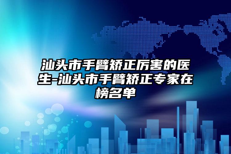 汕頭市手臂矯正厲害的醫(yī)生-汕頭市手臂矯正專家在榜名單