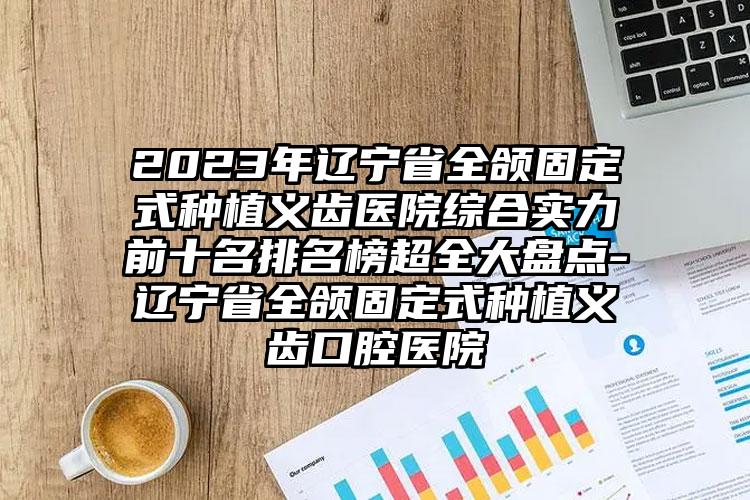 2023年遼寧省全頜固定式種植義齒醫(yī)院綜合實力前十名排名榜超全大盤點-遼寧省全頜固定式種植義齒口腔醫(yī)院