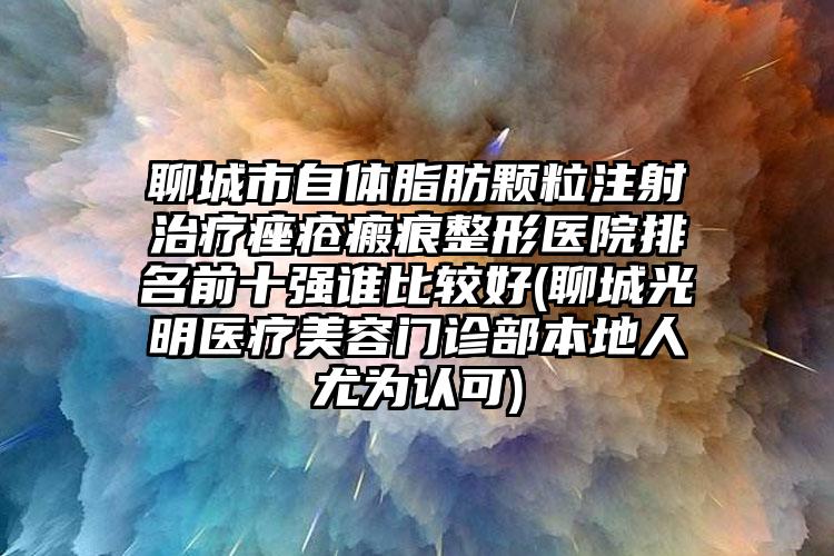 聊城市自體脂肪顆粒注射治療痤瘡瘢痕整形醫(yī)院排名前十強誰比較好(聊城光明醫(yī)療美容門診部本地人尤為認可)