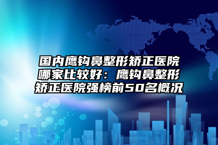 國(guó)內(nèi)鷹鉤鼻整形矯正醫(yī)院哪家比較好：鷹鉤鼻整形矯正醫(yī)院強(qiáng)榜前50名概況