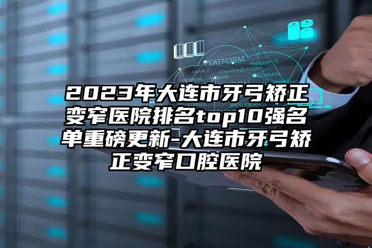 2023年大連市牙弓矯正變窄醫(yī)院排名top10強名單重磅更新-大連市牙弓矯正變窄口腔醫(yī)院