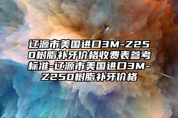 遼源市美國進口3M-Z250樹脂補牙價格收費表參考標準-遼源市美國進口3M-Z250樹脂補牙價格