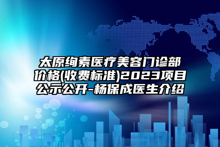 太原絢素醫(yī)療美容門診部價格(收費標準)2023項目公示公開-楊保成醫(yī)生介紹