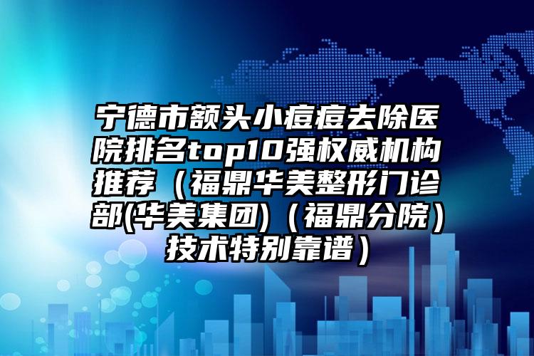 寧德市額頭小痘痘去除醫(yī)院排名top10強權(quán)威機構(gòu)推薦（福鼎華美整形門診部(華美集團)（福鼎分院）技術(shù)特別靠譜）