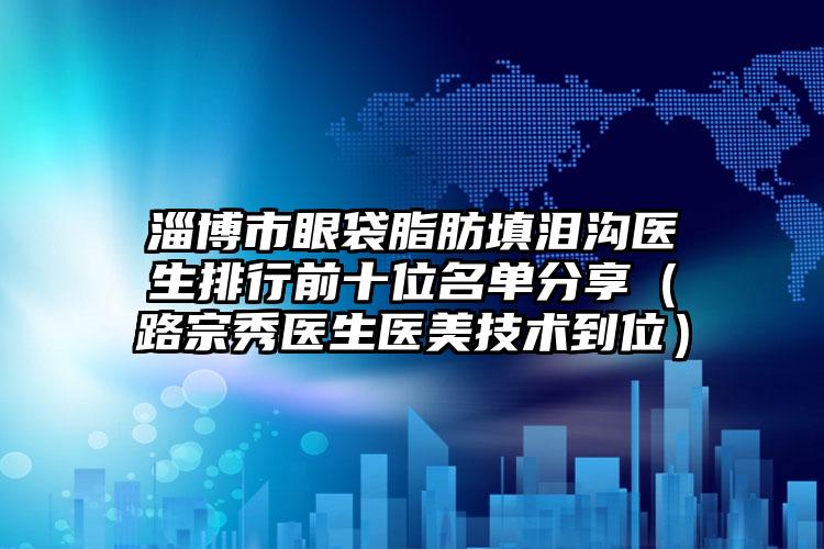 淄博市眼袋脂肪填淚溝醫(yī)生排行前十位名單分享（路宗秀醫(yī)生醫(yī)美技術(shù)到位）