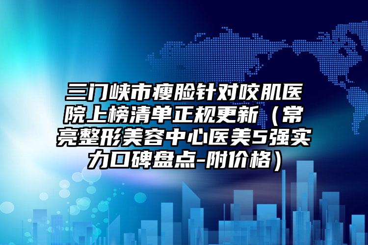 三門峽市瘦臉針對咬肌醫(yī)院上榜清單正規(guī)更新（常亮整形美容中心醫(yī)美5強實力口碑盤點-附價格）