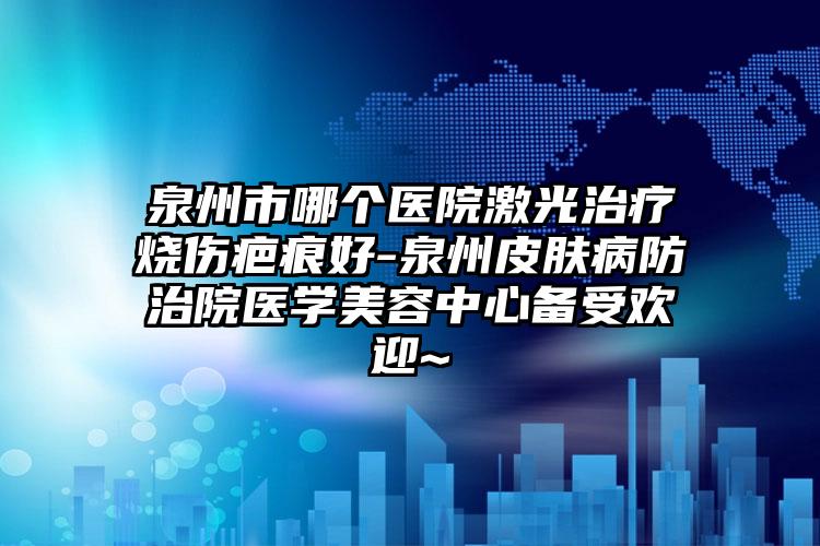 泉州市哪個(gè)醫(yī)院激光治療燒傷疤痕好-泉州皮膚病防治院醫(yī)學(xué)美容中心備受歡迎~