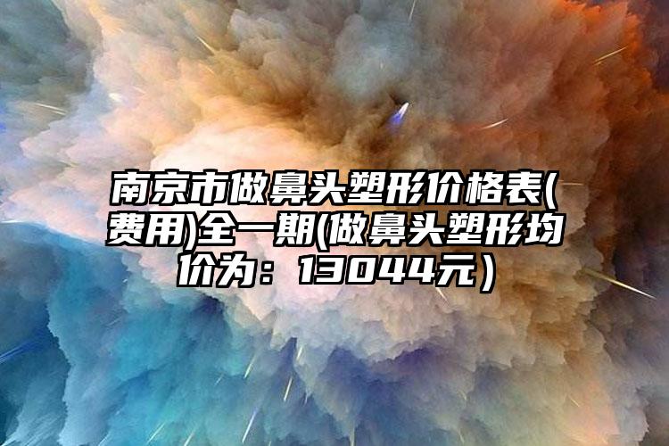 南京市做鼻頭塑形價格表(費用)全一期(做鼻頭塑形均價為：13044元）