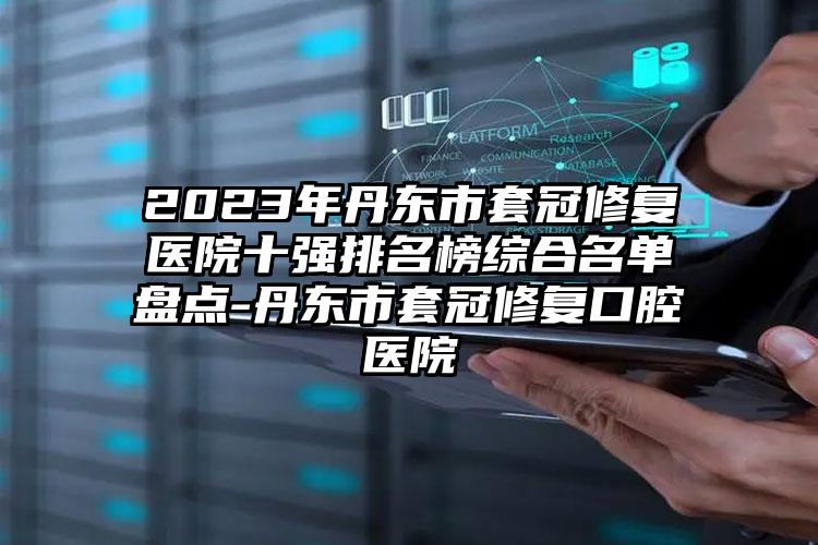 2023年丹東市套冠修復醫(yī)院十強排名榜綜合名單盤點-丹東市套冠修復口腔醫(yī)院