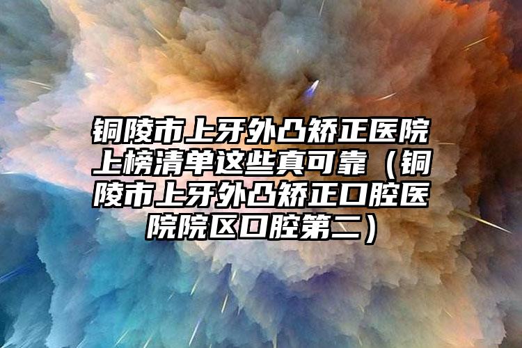 銅陵市上牙外凸矯正醫(yī)院上榜清單這些真可靠（銅陵市上牙外凸矯正口腔醫(yī)院院區(qū)口腔第二）