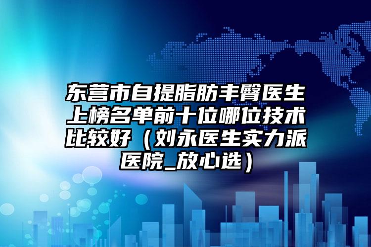 東營市自提脂肪豐臀醫(yī)生上榜名單前十位哪位技術(shù)比較好（劉永醫(yī)生實(shí)力派醫(yī)院_放心選）