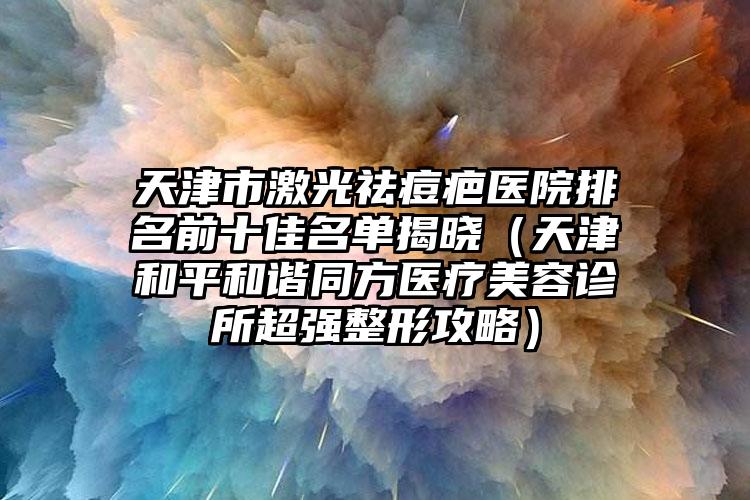 天津市激光祛痘疤醫(yī)院排名前十佳名單揭曉（天津和平和諧同方醫(yī)療美容診所超強整形攻略）