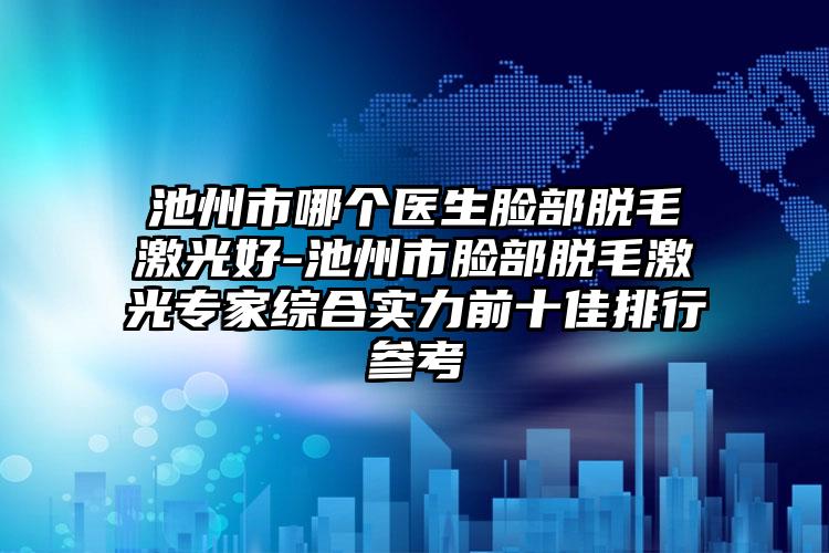 池州市哪個醫(yī)生臉部脫毛激光好-池州市臉部脫毛激光專家綜合實力前十佳排行參考