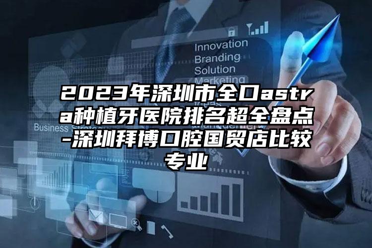 2023年深圳市全口astra種植牙醫(yī)院排名超全盤點(diǎn)-深圳拜博口腔國貿(mào)店比較專業(yè)