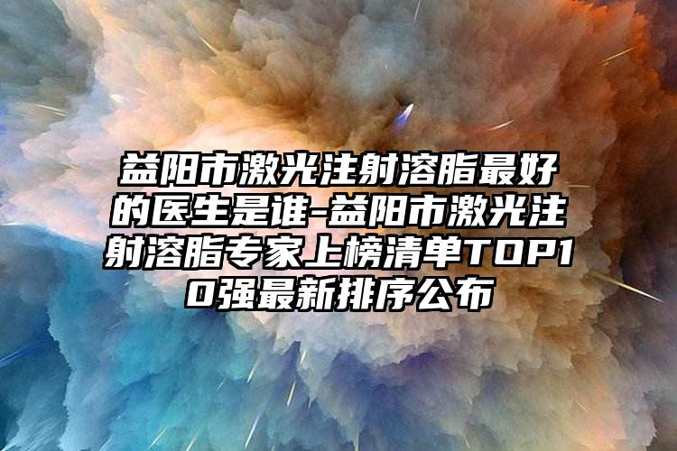 益陽市激光注射溶脂最好的醫(yī)生是誰-益陽市激光注射溶脂專家上榜清單TOP10強最新排序公布