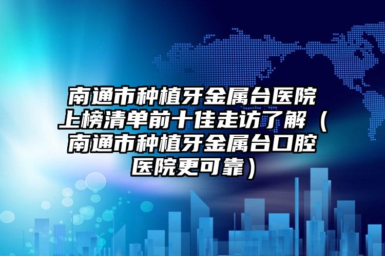 南通市種植牙金屬臺醫(yī)院上榜清單前十佳走訪了解（南通市種植牙金屬臺口腔醫(yī)院更可靠）