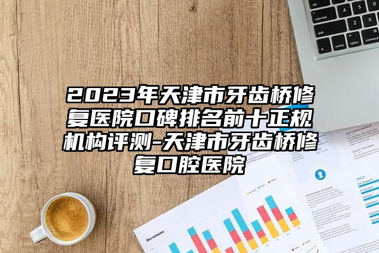 2023年天津市牙齒橋修復(fù)醫(yī)院口碑排名前十正規(guī)機(jī)構(gòu)評測-天津市牙齒橋修復(fù)口腔醫(yī)院