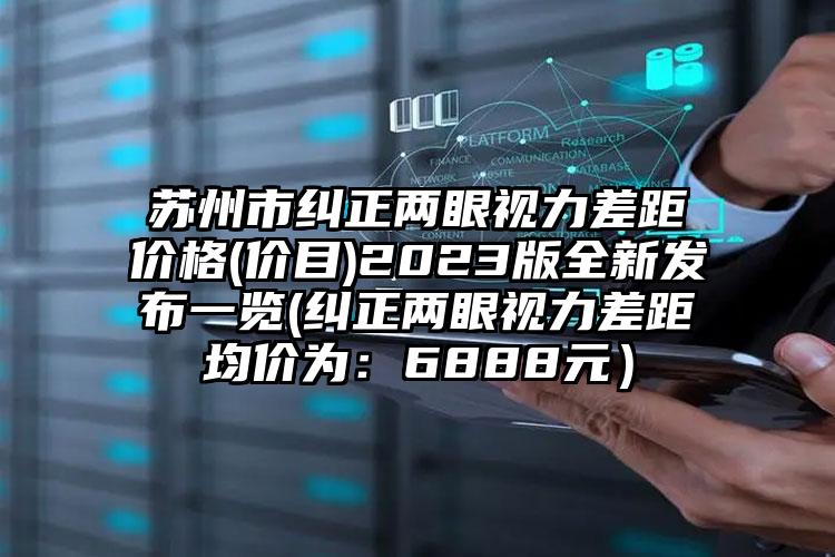 蘇州市糾正兩眼視力差距價(jià)格(價(jià)目)2023版全新發(fā)布一覽(糾正兩眼視力差距均價(jià)為：6888元）