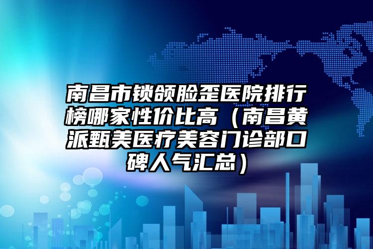 南昌市鎖頜臉歪醫(yī)院排行榜哪家性價(jià)比高（南昌黃派甄美醫(yī)療美容門診部口碑人氣匯總）