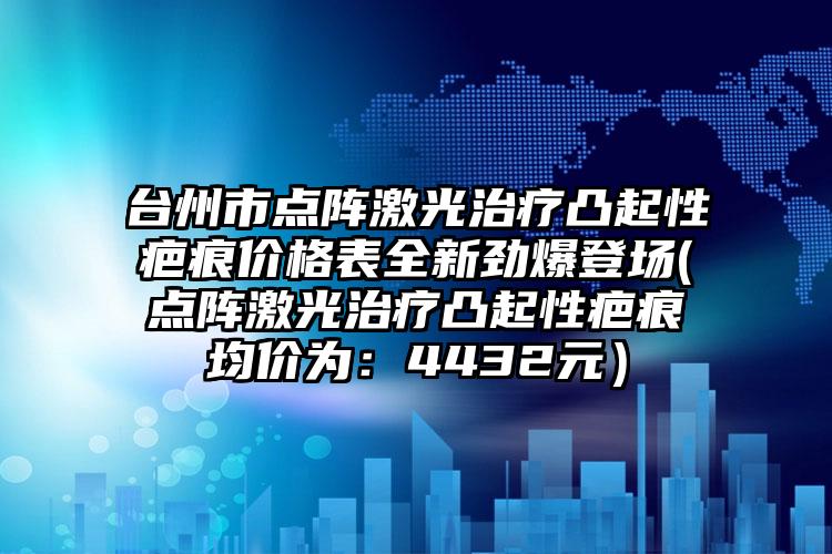 臺州市點陣激光治療凸起性疤痕價格表全新勁爆登場(點陣激光治療凸起性疤痕均價為：4432元）