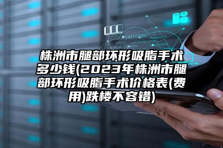 株洲市腿部環(huán)形吸脂手術多少錢(2023年株洲市腿部環(huán)形吸脂手術價格表(費用)跌樓不容錯)