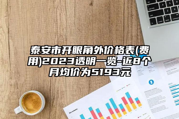 泰安市開眼角外價格表(費用)2023透明一覽-近8個月均價為5193元