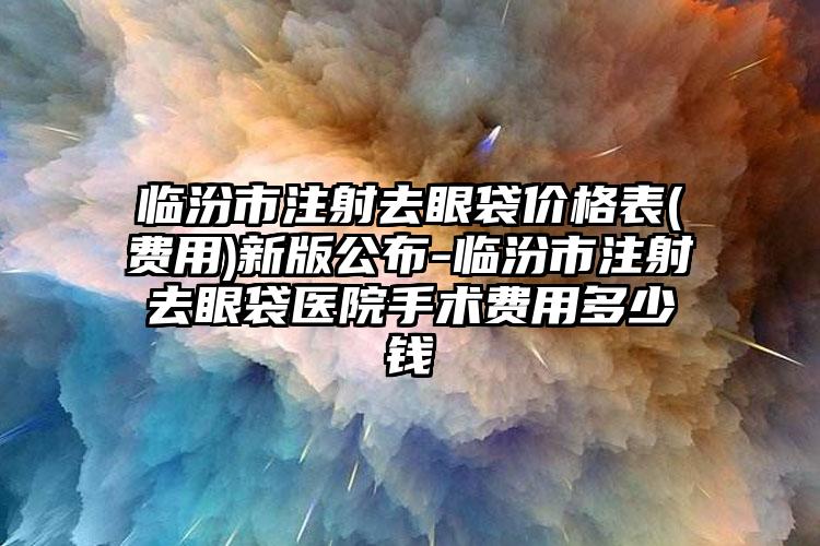 臨汾市注射去眼袋價(jià)格表(費(fèi)用)新版公布-臨汾市注射去眼袋醫(yī)院手術(shù)費(fèi)用多少錢