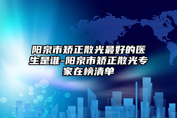 陽泉市矯正散光最好的醫(yī)生是誰-陽泉市矯正散光專家在榜清單