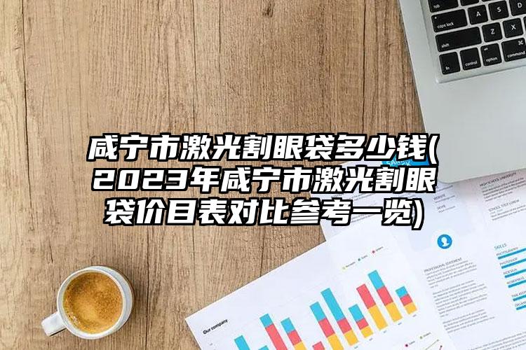 咸寧市激光割眼袋多少錢(2023年咸寧市激光割眼袋價目表對比參考一覽)