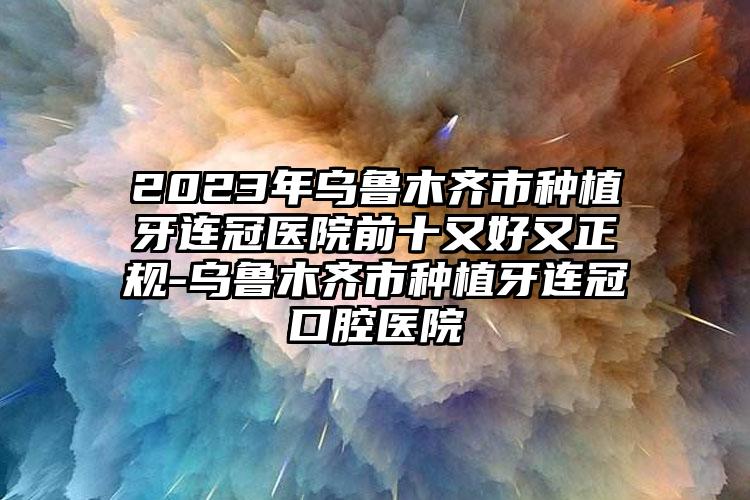 2023年烏魯木齊市種植牙連冠醫(yī)院前十又好又正規(guī)-烏魯木齊市種植牙連冠口腔醫(yī)院